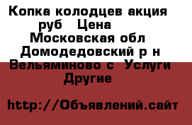 Копка колодцев акция-1800 руб › Цена ­ 1 800 - Московская обл., Домодедовский р-н, Вельяминово с. Услуги » Другие   